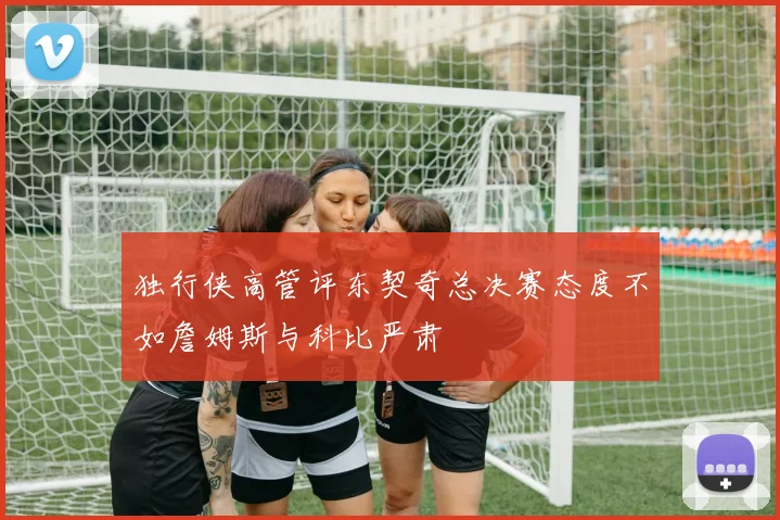 独行侠高管评东契奇总决赛态度不如詹姆斯与科比严肃