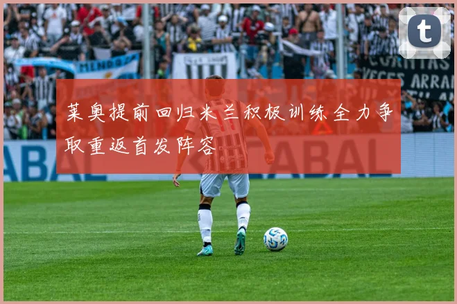 莱奥提前回归米兰积极训练全力争取重返首发阵容