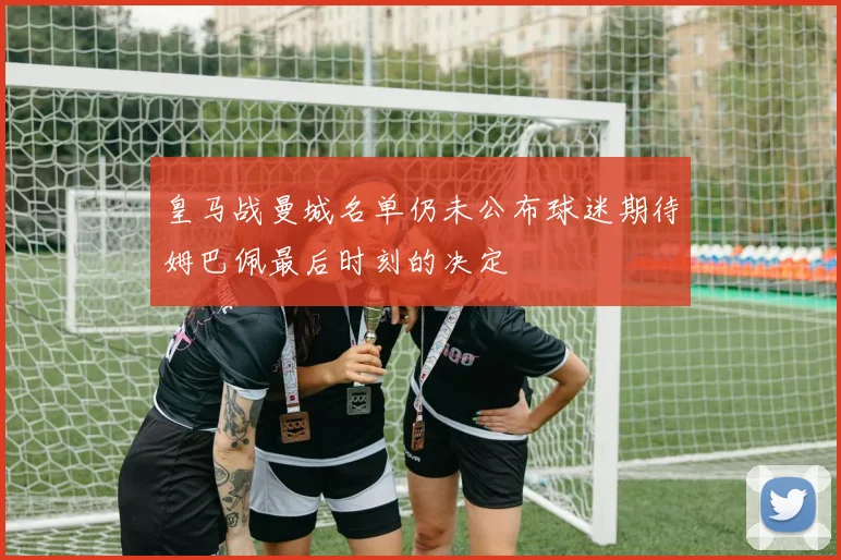 皇马战曼城名单仍未公布球迷期待姆巴佩最后时刻的决定