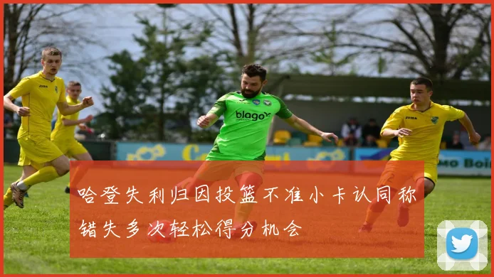 哈登失利归因投篮不准小卡认同称错失多次轻松得分机会