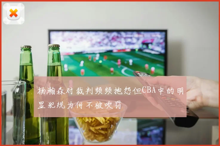 杨瀚森对裁判频频抱怨但CBA中的明显犯规为何不被吹罚