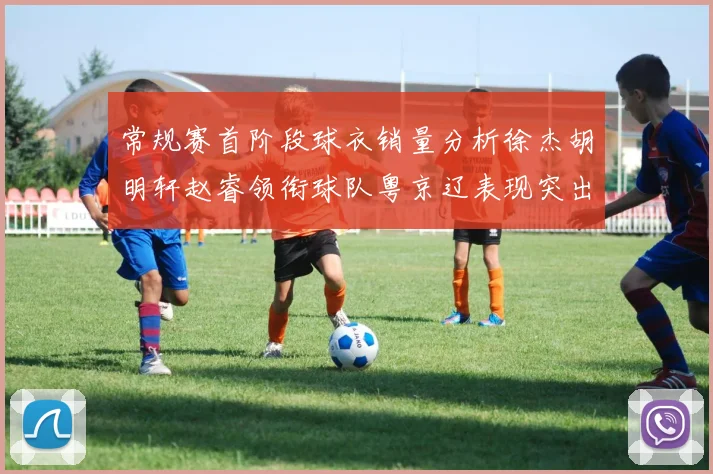 常规赛首阶段球衣销量分析徐杰胡明轩赵睿领衔球队粤京辽表现突出