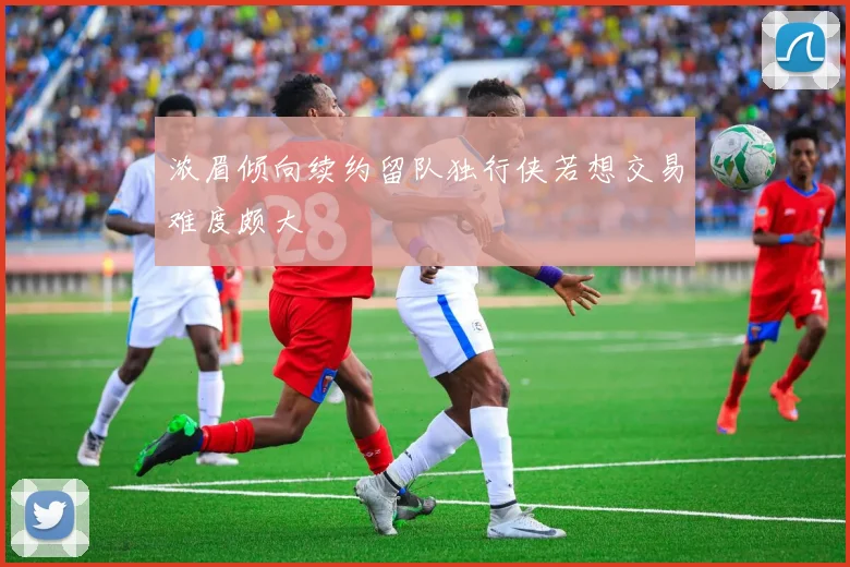 浓眉倾向续约留队独行侠若想交易难度颇大