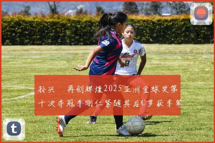 孙兴慜再创辉煌2025亚洲金球奖第十次夺冠李刚仁紧随其后C罗获季军