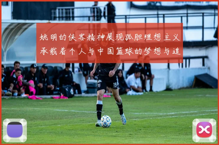 姚明的侠客精神展现孤胆理想主义承载着个人与中国篮球的梦想与追求