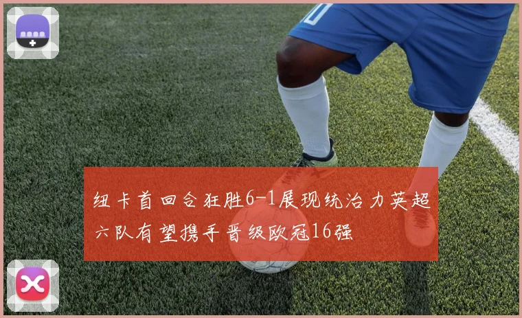 纽卡首回合狂胜6-1展现统治力英超六队有望携手晋级欧冠16强