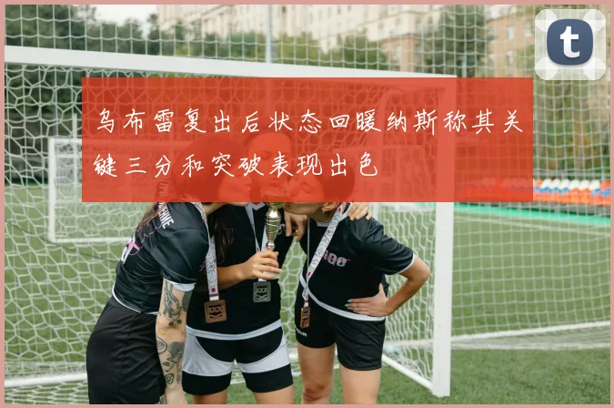 乌布雷复出后状态回暖纳斯称其关键三分和突破表现出色