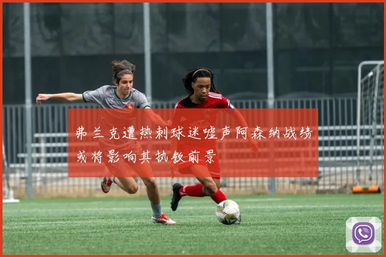 弗兰克遭热刺球迷嘘声阿森纳战绩或将影响其执教前景