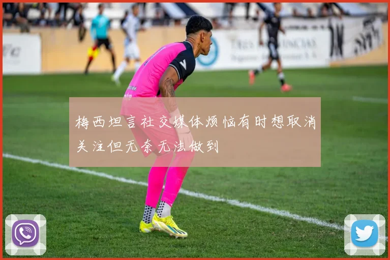 梅西坦言社交媒体烦恼有时想取消关注但无奈无法做到