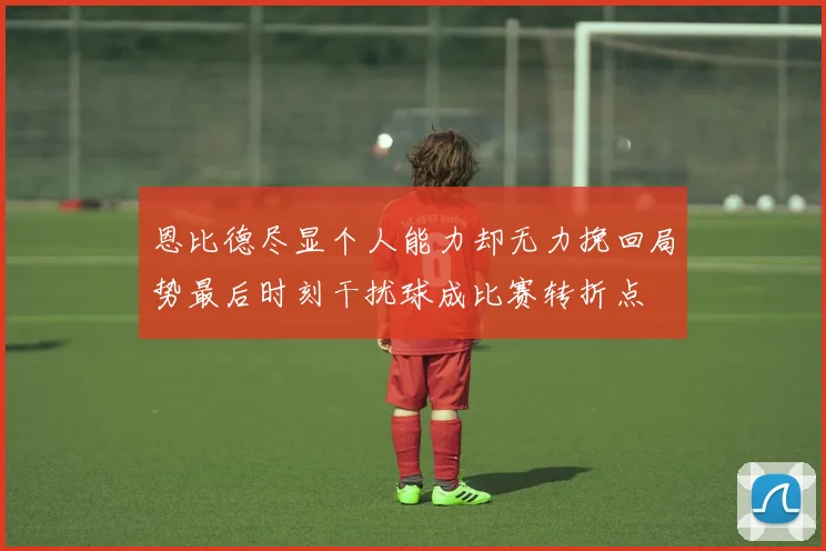 恩比德尽显个人能力却无力挽回局势最后时刻干扰球成比赛转折点