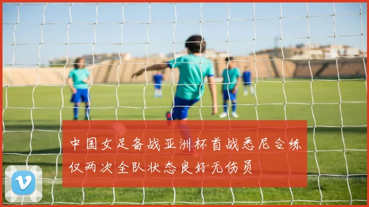 中国女足备战亚洲杯首战悉尼合练仅两次全队状态良好无伤员