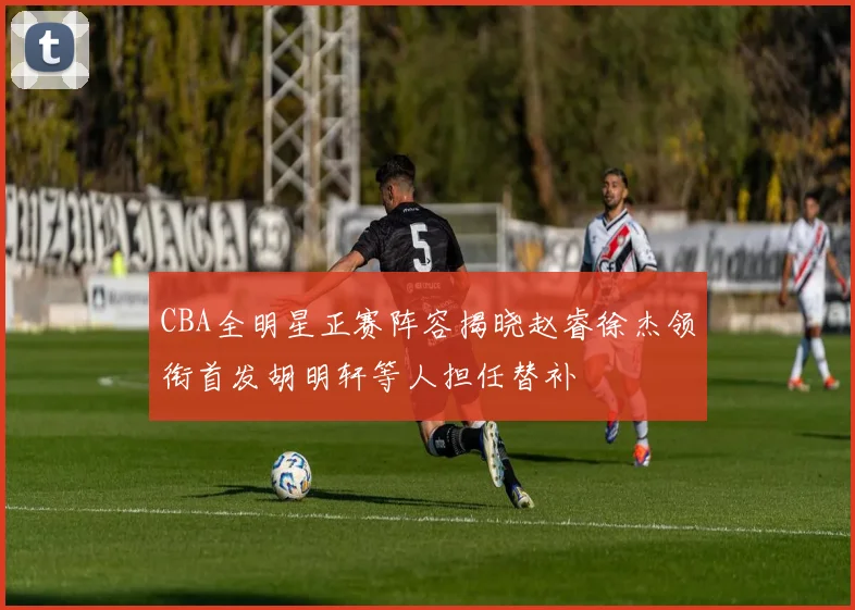 CBA全明星正赛阵容揭晓赵睿徐杰领衔首发胡明轩等人担任替补