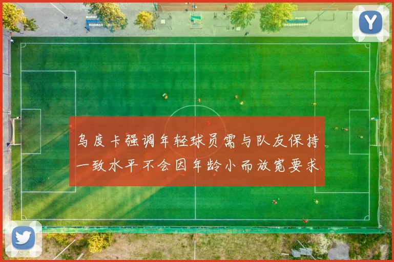 乌度卡强调年轻球员需与队友保持一致水平不会因年龄小而放宽要求