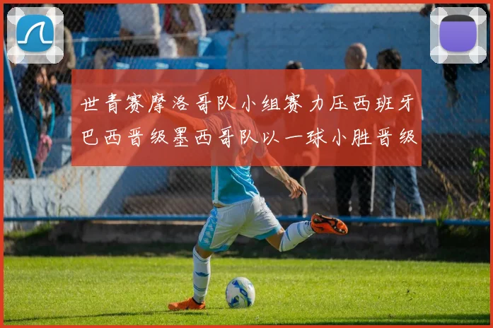 世青赛摩洛哥队小组赛力压西班牙巴西晋级墨西哥队以一球小胜晋级决赛阶段