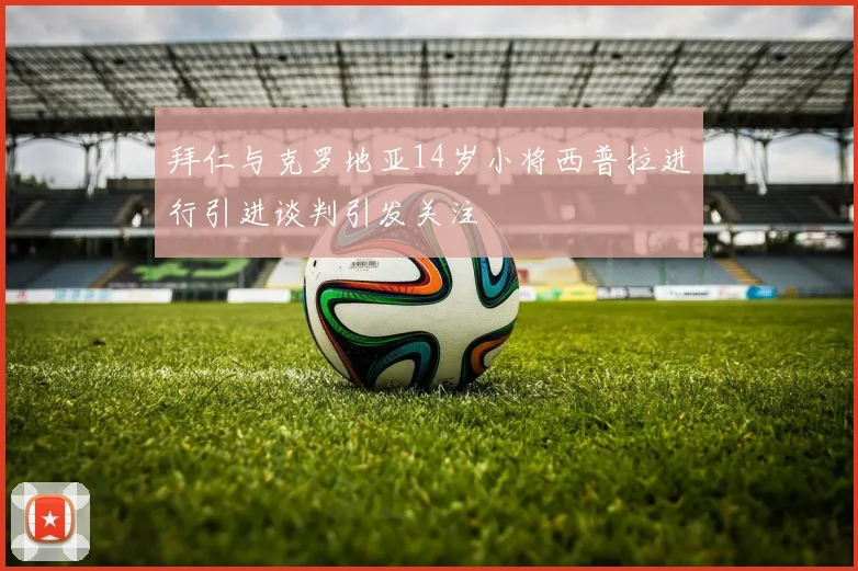 拜仁与克罗地亚14岁小将西普拉进行引进谈判引发关注