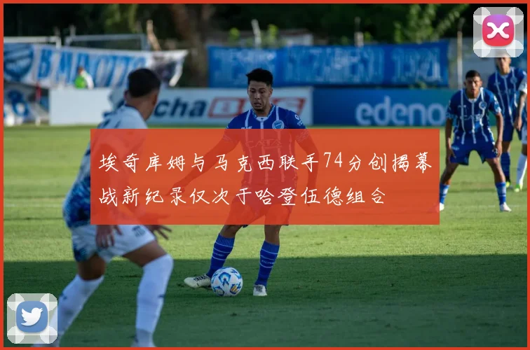 埃奇库姆与马克西联手74分创揭幕战新纪录仅次于哈登伍德组合
