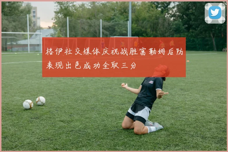 格伊社交媒体庆祝战胜富勒姆后防表现出色成功全取三分