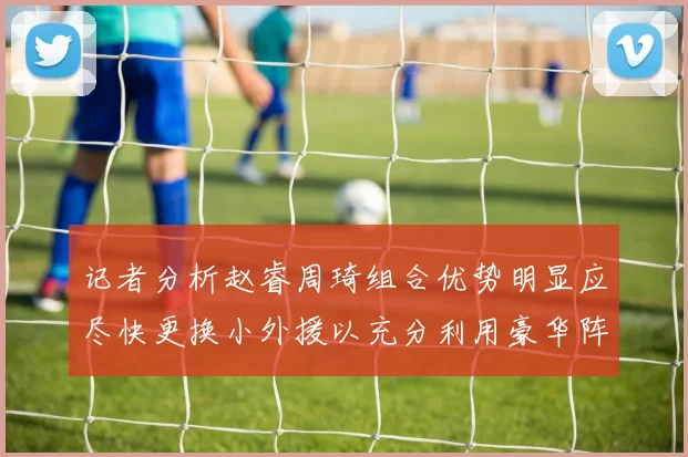 记者分析赵睿周琦组合优势明显应尽快更换小外援以充分利用豪华阵容