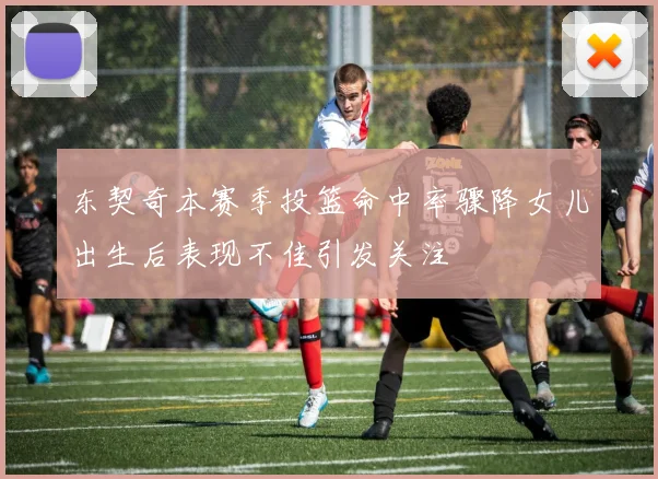 东契奇本赛季投篮命中率骤降女儿出生后表现不佳引发关注