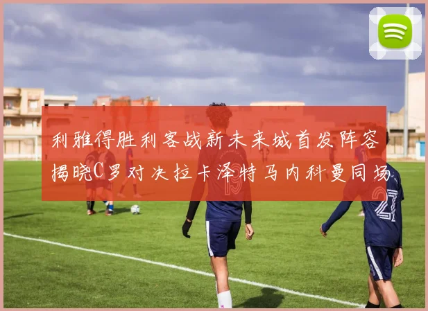 利雅得胜利客战新未来城首发阵容揭晓C罗对决拉卡泽特马内科曼同场竞技