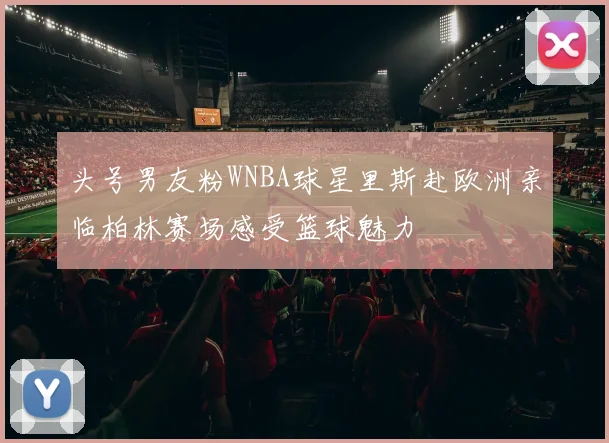 头号男友粉WNBA球星里斯赴欧洲亲临柏林赛场感受篮球魅力