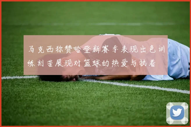 马克西称赞哈登新赛季表现出色训练刻苦展现对篮球的热爱与执着