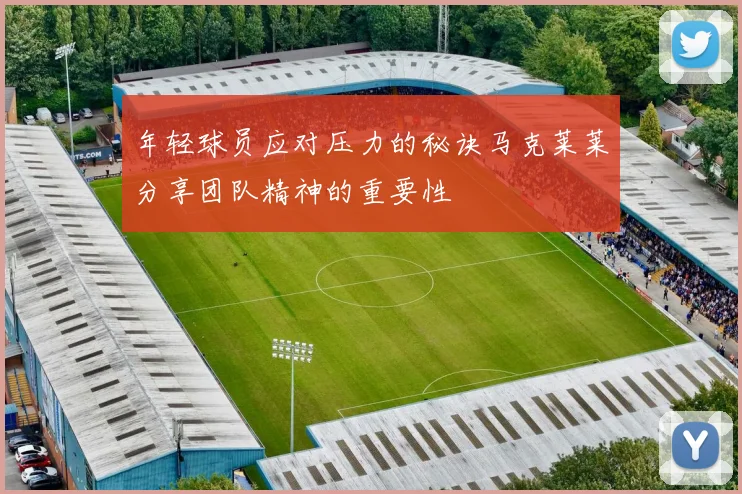 年轻球员应对压力的秘诀马克莱莱分享团队精神的重要性