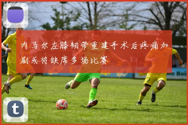 内马尔左膝韧带重建手术后疼痛加剧或将缺席多场比赛