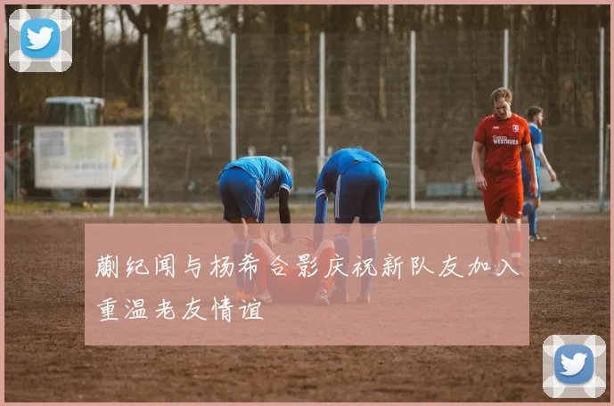 蒯纪闻与杨希合影庆祝新队友加入重温老友情谊