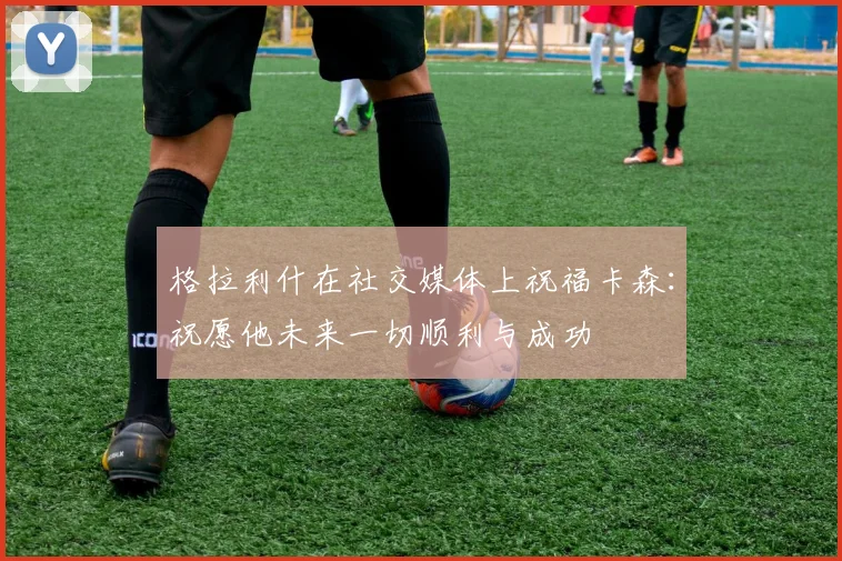 格拉利什在社交媒体上祝福卡森：祝愿他未来一切顺利与成功
